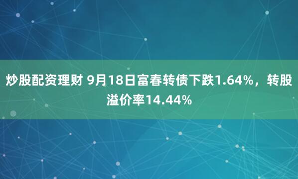 炒股配资理财 9月18日富春转债下跌1.64%，转股溢价率14.44%