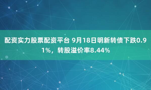 配资实力股票配资平台 9月18日明新转债下跌0.91%，转股溢价率8.44%