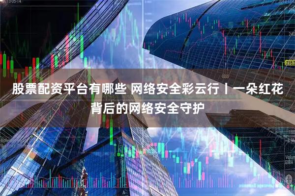股票配资平台有哪些 网络安全彩云行丨一朵红花背后的网络安全守护