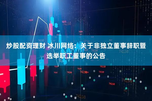炒股配资理财 冰川网络：关于非独立董事辞职暨选举职工董事的公告