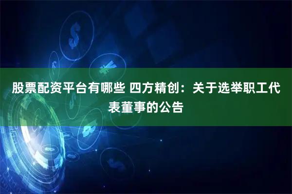 股票配资平台有哪些 四方精创：关于选举职工代表董事的公告