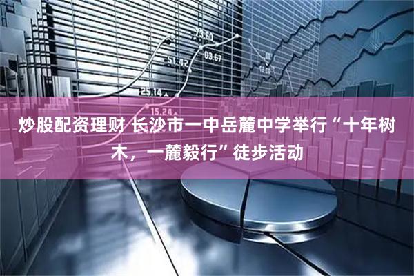 炒股配资理财 长沙市一中岳麓中学举行“十年树木，一麓毅行”徒步活动