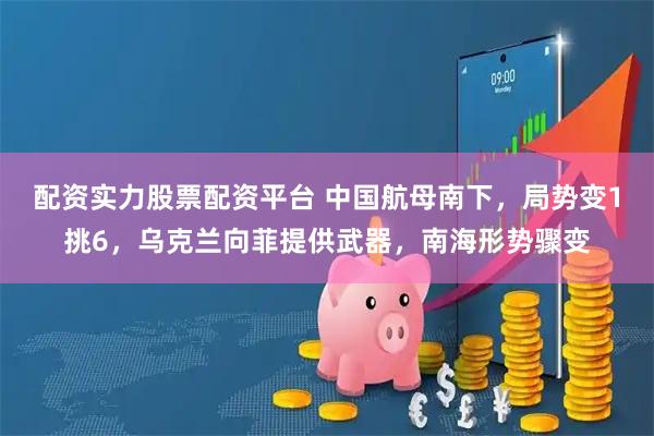 配资实力股票配资平台 中国航母南下，局势变1挑6，乌克兰向菲提供武器，南海形势骤变