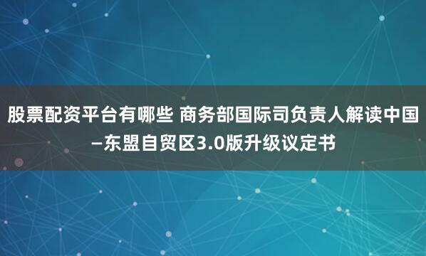 股票配资平台有哪些 商务部国际司负责人解读中国—东盟自贸区3.0版升级议定书