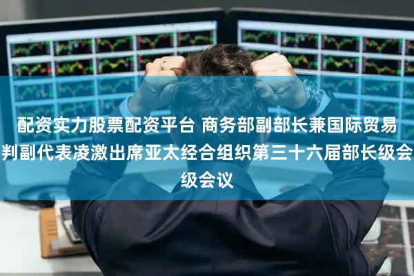 配资实力股票配资平台 商务部副部长兼国际贸易谈判副代表凌激出席亚太经合组织第三十六届部长级会议