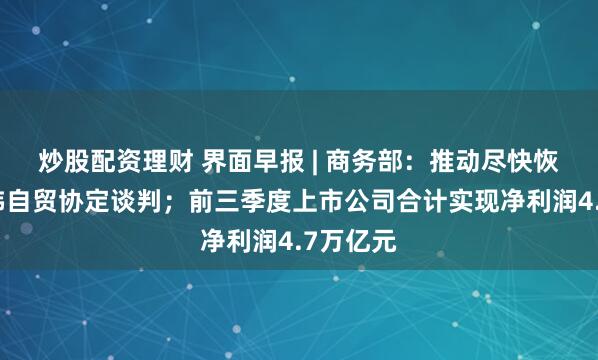 炒股配资理财 界面早报 | 商务部：推动尽快恢复中日韩自贸协定谈判；前三季度上市公司合计实现净利润4.7万亿元