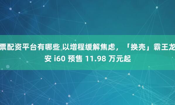 股票配资平台有哪些 以增程缓解焦虑，「换壳」霸王龙埃安 i60 预售 11.98 万元起