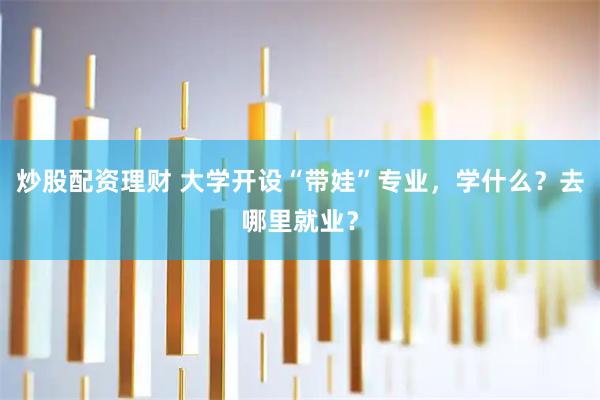 炒股配资理财 大学开设“带娃”专业，学什么？去哪里就业？