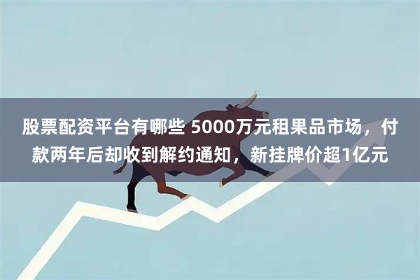 股票配资平台有哪些 5000万元租果品市场，付款两年后却收到解约通知，新挂牌价超1亿元