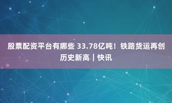股票配资平台有哪些 33.78亿吨！铁路货运再创历史新高｜快讯