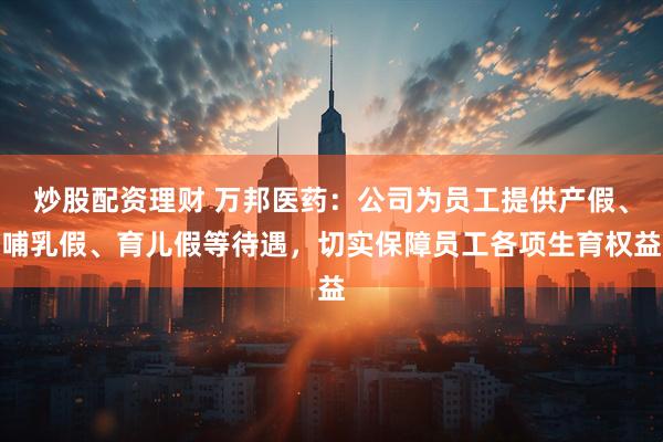 炒股配资理财 万邦医药：公司为员工提供产假、哺乳假、育儿假等待遇，切实保障员工各项生育权益