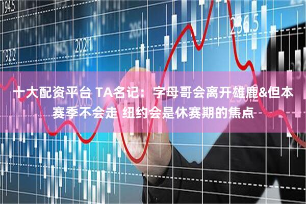 十大配资平台 TA名记：字母哥会离开雄鹿&但本赛季不会走 纽约会是休赛期的焦点