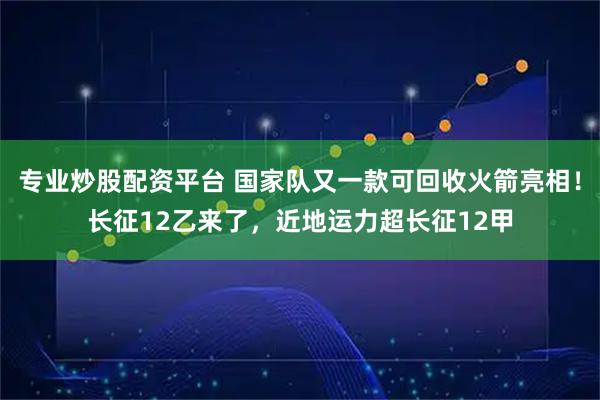 专业炒股配资平台 国家队又一款可回收火箭亮相！长征12乙来了，近地运力超长征12甲