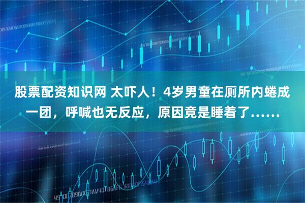 股票配资知识网 太吓人！4岁男童在厕所内蜷成一团，呼喊也无反应，原因竟是睡着了……