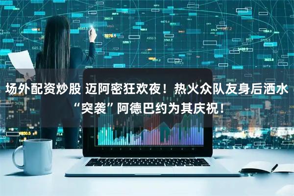 场外配资炒股 迈阿密狂欢夜！热火众队友身后洒水“突袭”阿德巴约为其庆祝！