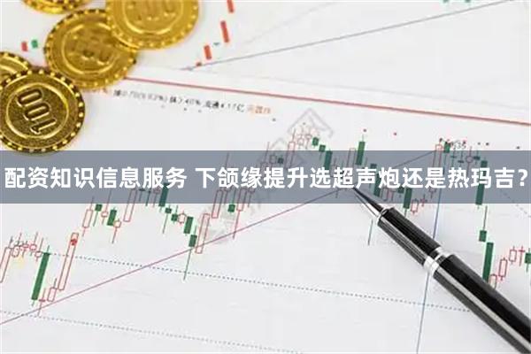 配资知识信息服务 下颌缘提升选超声炮还是热玛吉？