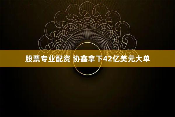 股票专业配资 协鑫拿下42亿美元大单