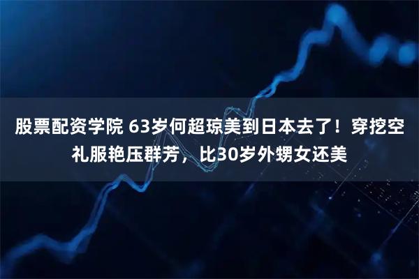 股票配资学院 63岁何超琼美到日本去了！穿挖空礼服艳压群芳，比30岁外甥女还美