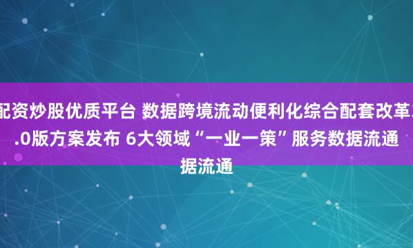 配资炒股优质平台 数据跨境流动便利化综合配套改革3.0版方案发布 6大领域“一业一策”服务数据流通