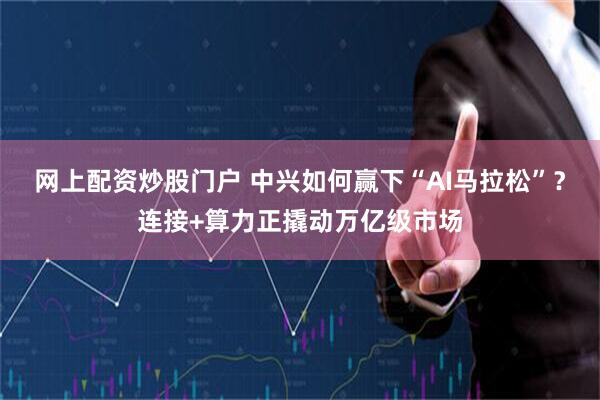 网上配资炒股门户 中兴如何赢下“AI马拉松”？连接+算力正撬动万亿级市场