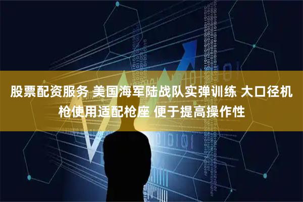 股票配资服务 美国海军陆战队实弹训练 大口径机枪使用适配枪座 便于提高操作性