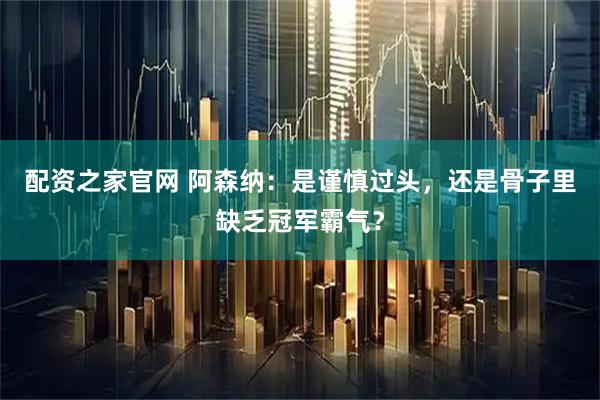 配资之家官网 阿森纳：是谨慎过头，还是骨子里缺乏冠军霸气？