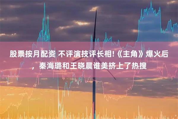 股票按月配资 不评演技评长相!《主角》爆火后，秦海璐和王晓晨谁美挤上了热搜