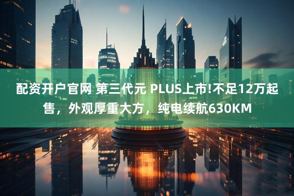 配资开户官网 第三代元 PLUS上市!不足12万起售，外观厚重大方，纯电续航630KM