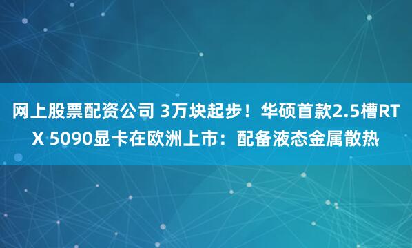 网上股票配资公司 3万块起步！华硕首款2.5槽RTX 5090显卡在欧洲上市：配备液态金属散热