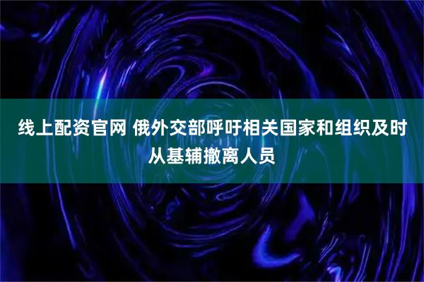 线上配资官网 俄外交部呼吁相关国家和组织及时从基辅撤离人员