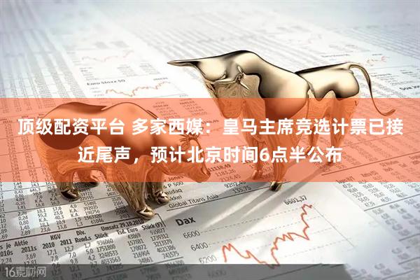 顶级配资平台 多家西媒：皇马主席竞选计票已接近尾声，预计北京时间6点半公布